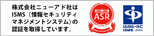 株式会社ニューアド社はISMS（情報セキュリティマネジメントシステム）の認証を取得しています。